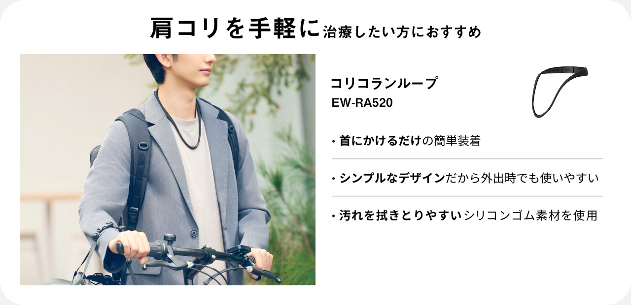 肩コリを手軽に治療したい方におすすめ コリコランループ EW-RA520 ・首にかけるだけの簡単装着 ・シンプルなデザインだから外出時でも使いやすい ・汚れを拭きとりやすいシリコンゴム素材を使用