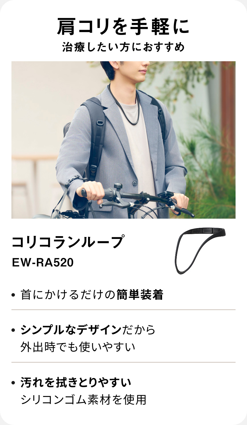 肩コリを手軽に治療したい方におすすめ コリコランループ EW-RA520 ・首にかけるだけの簡単装着 ・シンプルなデザインだから外出時でも使いやすい ・汚れを拭きとりやすいシリコンゴム素材を使用