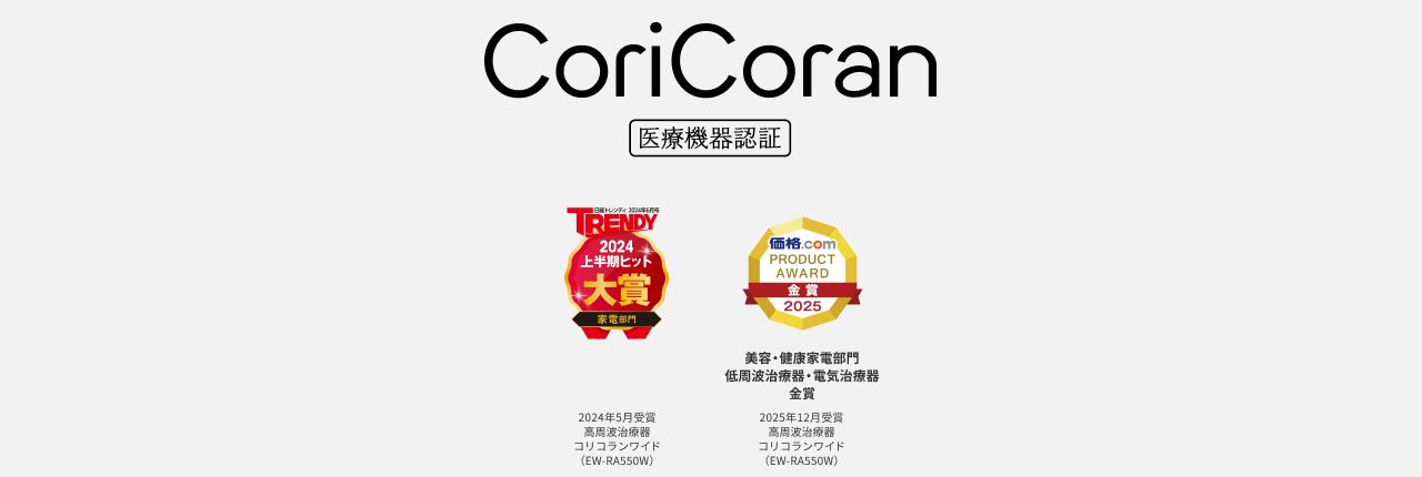 TRENDY 2024 上半期ヒット 大賞 家電部門 2024年5月発表 家電部門受賞製品 コリコランワイド (EW-RA550W) 価格.com PRODUCT AWARD 2025 金賞 2025年12月発表 美容・健康家電部門 低周波治療器・電位治療器金賞 コリコランワイド (EW-RA550W)