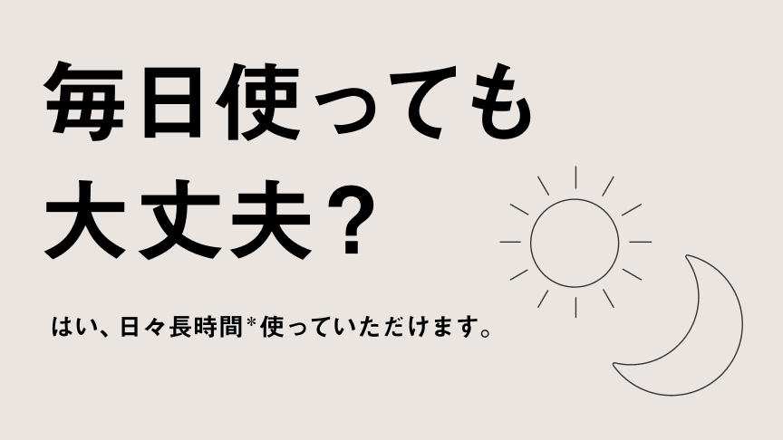 毎日使っても大丈夫？ はい、日々長時間*使っていただけます。