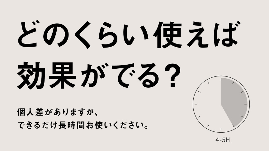 どのくらい使えば効果がでる？ 個人差がありますが、できるだけ長時間お使いください。 4-5H