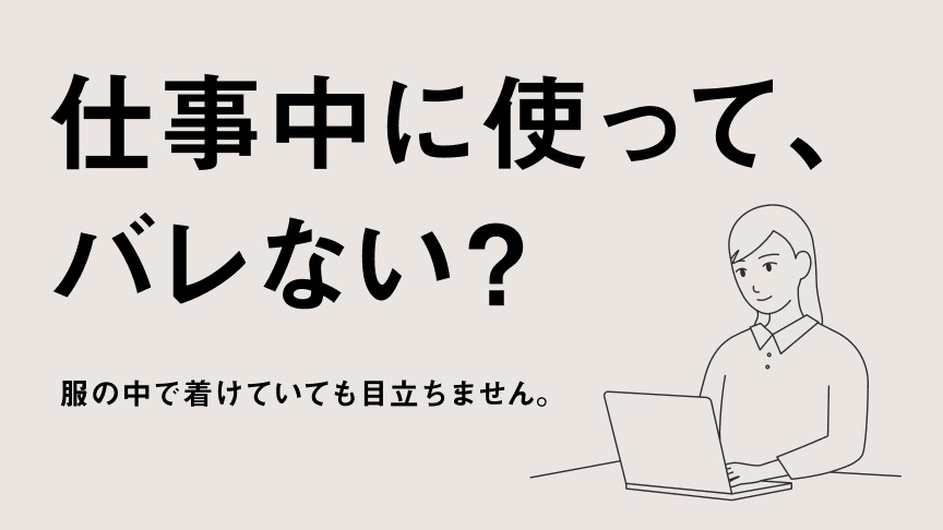 仕事中に使って、バレない？ 服の中で着けていても目立ちません。