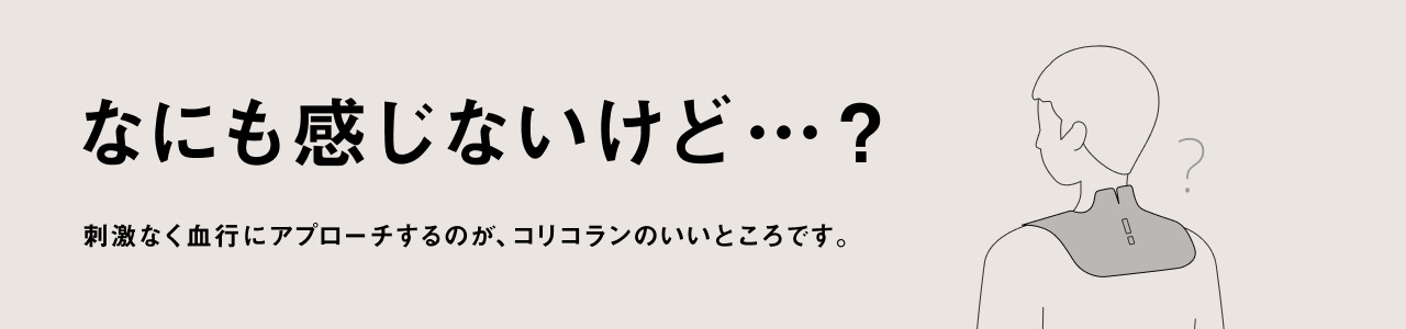 なにも感じないけど…？ 刺激なく血行にアプローチするのが、コリコランのいいところです。