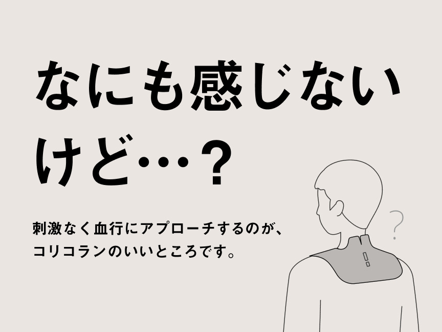 なにも感じないけど…？ 刺激なく血行にアプローチするのが、コリコランのいいところです。