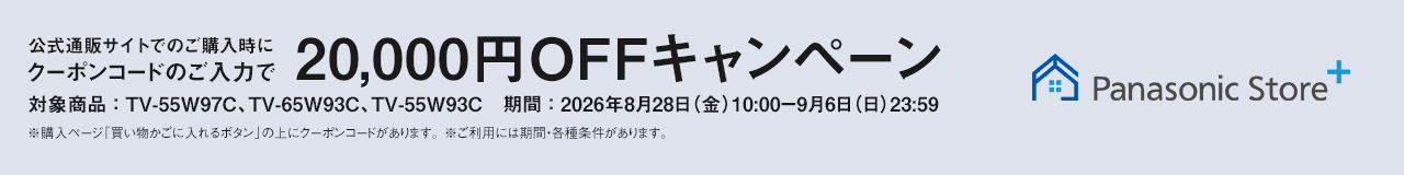 Panasonic Store+　公式通販サイトでのご購入時にクーポンコードのご入力で20,000円OFFキャンペーン　対象商品：TV-55W97C、TV-65W93C、TV-55W93C　期間：2026年8月28日（金）10:00-9月6日（日）23:59まで　※ご利用には期間・各種条件があります。