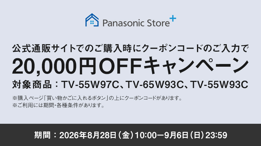 Panasonic Store+　公式通販サイトでのご購入時にクーポンコードのご入力で20,000円OFFキャンペーン　対象商品：TV-55W97C、TV-65W93C、TV-55W93C　期間：2026年8月28日（金）10:00-9月6日（日）23:59まで　※ご利用には期間・各種条件があります。
