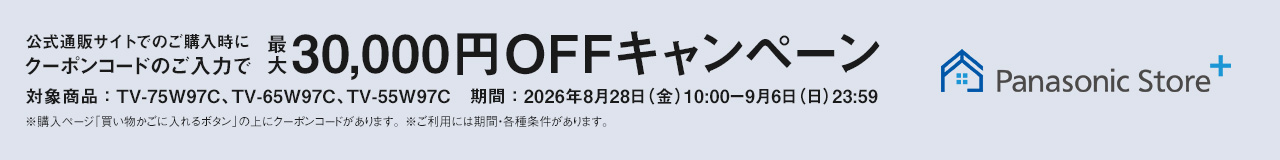 Panasonic Store+　公式通販サイトでのご購入時にクーポンコードのご入力で最大30,000円OFFキャンペーン　対象商品：TV-75W97C、TV-65W97C、TV-55W97C　期間：2026年8月28日（金）10:00-9月6日（日）23:59まで　※ご利用には期間・各種条件があります。