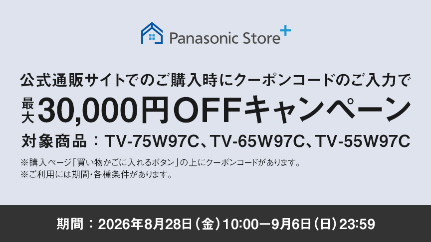 Panasonic Store+　公式通販サイトでのご購入時にクーポンコードのご入力で最大30,000円OFFキャンペーン　対象商品：TV-75W97C、TV-65W97C、TV-55W97C　期間：2026年8月28日（金）10:00-9月6日（日）23:59まで　※ご利用には期間・各種条件があります。