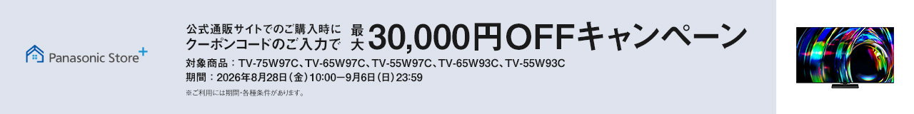 Panasonic Store+　公式通販サイトでのご購入時にクーポンコードのご入力で最大30,000円OFFキャンペーン　対象商品：TV-75W97C、TV-65W97C、TV-55W97C、TV-65W93C、TV-55W93C　期間：2026年8月28日（金）10:00-9月6日（日）23:59まで　※ご利用には期間・各種条件があります。