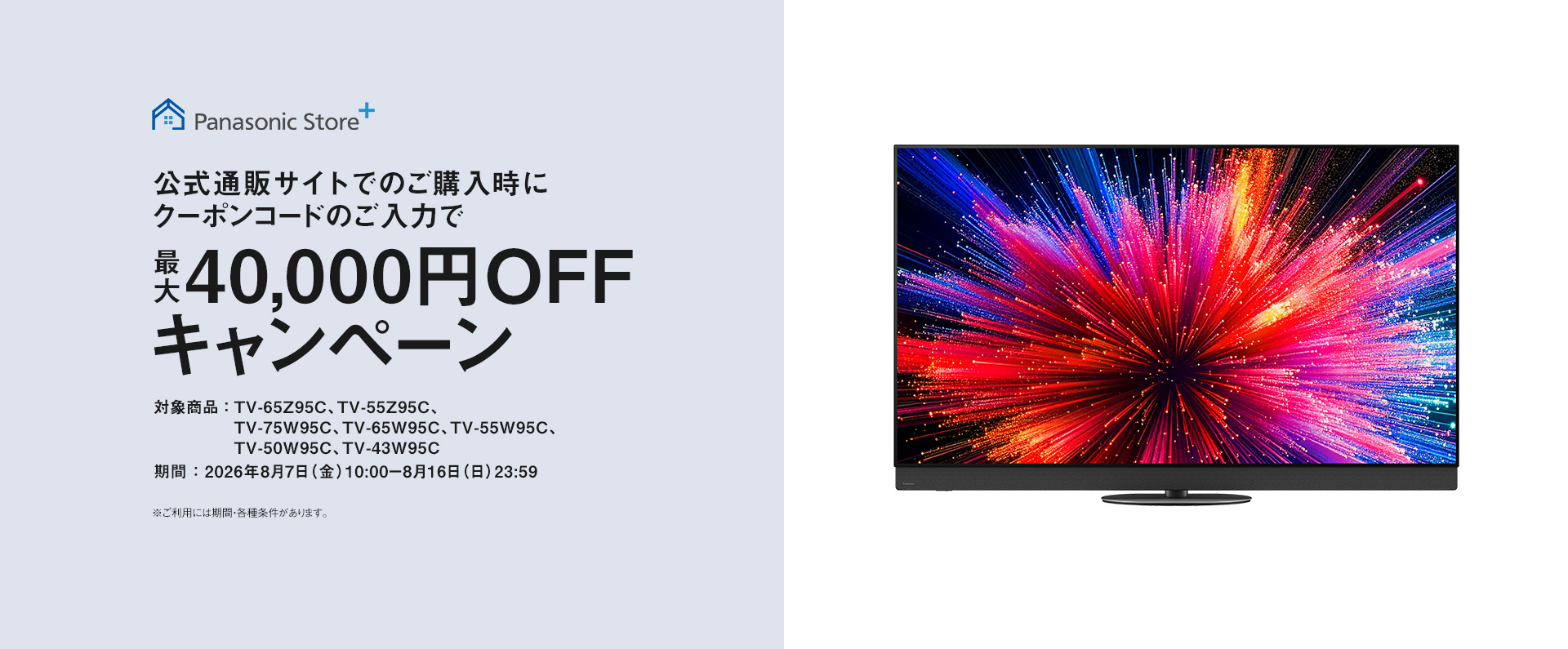 Panasonic Store+　公式通販サイトでのご購入時にクーポンコードのご入力で最大40,000円OFFキャンペーン　対象商品：TV-65Z95C、TV-55Z95C、TV-75W95C、TV-65W95C、TV-55W95C、TV-50W95C、TV-43W95C　期間：2026年8月7日（金）10:00-8月16日（日）23:59まで　※ご利用には期間・各種条件があります。
