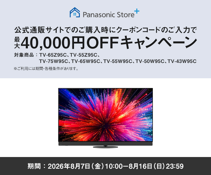 Panasonic Store+　公式通販サイトでのご購入時にクーポンコードのご入力で最大40,000円OFFキャンペーン　対象商品：TV-65Z95C、TV-55Z95C、TV-75W95C、TV-65W95C、TV-55W95C、TV-50W95C、TV-43W95C　期間：2026年8月7日（金）10:00-8月16日（日）23:59まで　※ご利用には期間・各種条件があります。