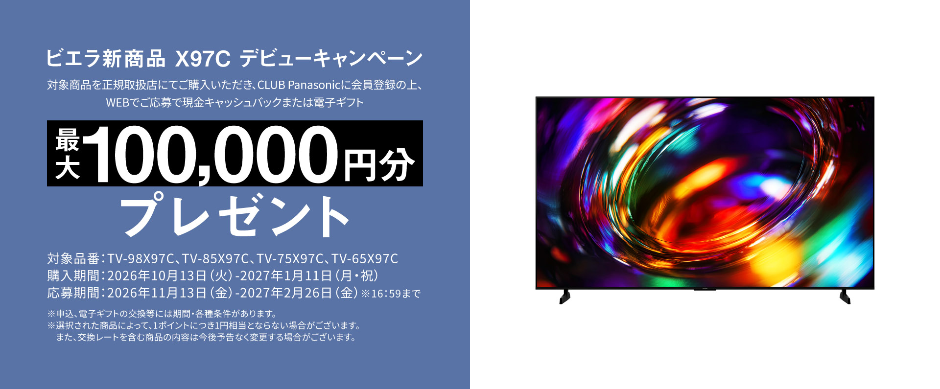 ビエラ新商品 X97C デビューキャンペーン  対象商品を正規取扱店にてご購入いただき、CLUB Panasonicに会員登録の上、WEBでご応募で 現金キャッシュバックまたは電子ギフト　最大100,000円分プレゼント 対象品番：TV-98X97C、TV-85X97C、TV-75X97C、TV-65X97C 購入期間：2026年10月13日（火）-2027年1月11日（月・祝） 応募期間：2026年11月13日（金）-2027年2月26日（金）※16:59まで ※申込、電子ギフトの交換等には期間・各種条件があります。 ※選択された商品によって、1ポイントにつき1円相当とならない場合がございます。また、交換レートを含む商品の内容は今後予告なく変更する場合がございます。