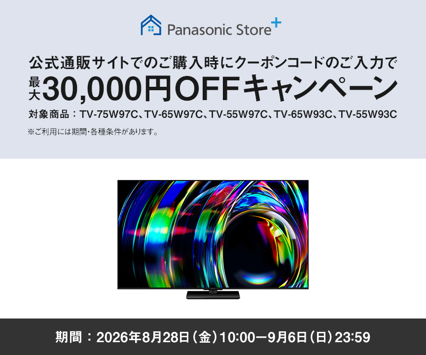 Panasonic Store+　公式通販サイトでのご購入時にクーポンコードのご入力で最大30,000円OFFキャンペーン　対象商品：TV-75W97C、TV-65W97C、TV-55W97C、TV-65W93C、TV-55W93C　期間：2026年8月28日（金）10:00-9月6日（日）23:59まで　※ご利用には期間・各種条件があります。