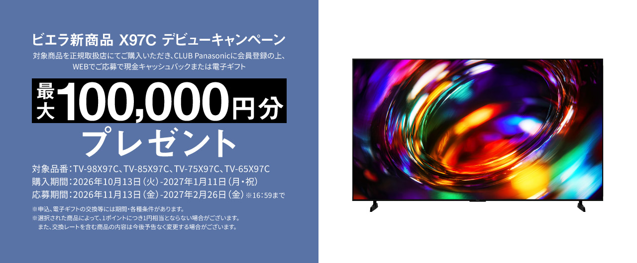 ビエラ新商品 X97C デビューキャンペーン  対象商品を正規取扱店にてご購入いただき、CLUB Panasonicに会員登録の上、WEBでご応募で 現金キャッシュバックまたは電子ギフト　最大100,000円分プレゼント 対象品番：TV-98X97C、TV-85X97C、TV-75X97C、TV-65X97C 購入期間：2026年11月13日（金）-2027年1月11日（月・祝） 応募期間：2026年11月13日（金）-2027年2月26日（金）※16:59まで ※申込、電子ギフトの交換等には期間・各種条件があります。 ※選択された商品によって、1ポイントにつき1円相当とならない場合がございます。また、交換レートを含む商品の内容は今後予告なく変更する場合がございます。	