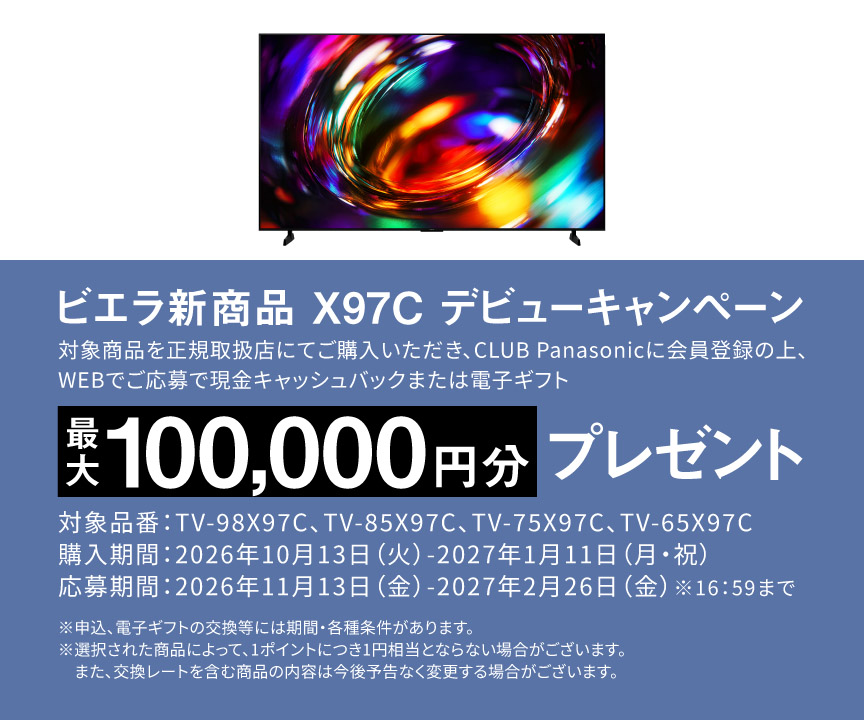 ビエラ新商品 X97C デビューキャンペーン  対象商品を正規取扱店にてご購入いただき、CLUB Panasonicに会員登録の上、WEBでご応募で 現金キャッシュバックまたは電子ギフト　最大100,000円分プレゼント 対象品番：TV-98X97C、TV-85X97C、TV-75X97C、TV-65X97C 購入期間：2026年11月13日（金）-2027年1月11日（月・祝） 応募期間：2026年11月13日（金）-2027年2月26日（金）※16:59まで ※申込、電子ギフトの交換等には期間・各種条件があります。 ※選択された商品によって、1ポイントにつき1円相当とならない場合がございます。また、交換レートを含む商品の内容は今後予告なく変更する場合がございます。	