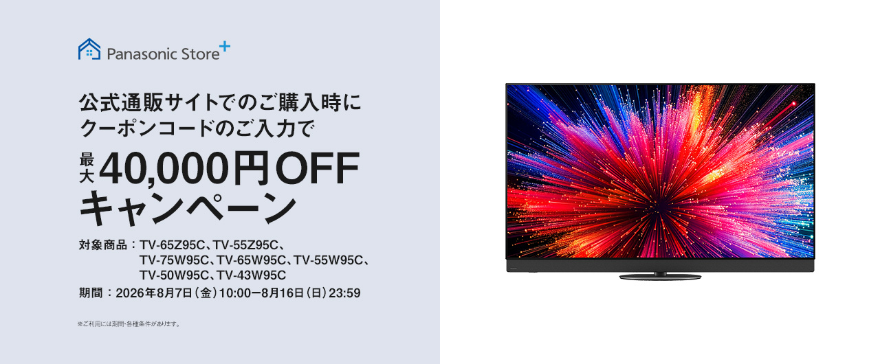 Panasonic Store+　公式通販サイトでのご購入時にクーポンコードのご入力で最大40,000円OFFキャンペーン　対象商品：TV-65Z95C、TV-55Z95C、TV-75W95C、TV-65W95C、TV-55W95C、TV-50W95C、TV-43W95C　期間：2026年8月7日（金）10:00-8月16日（日）23:59まで　※ご利用には期間・各種条件があります。