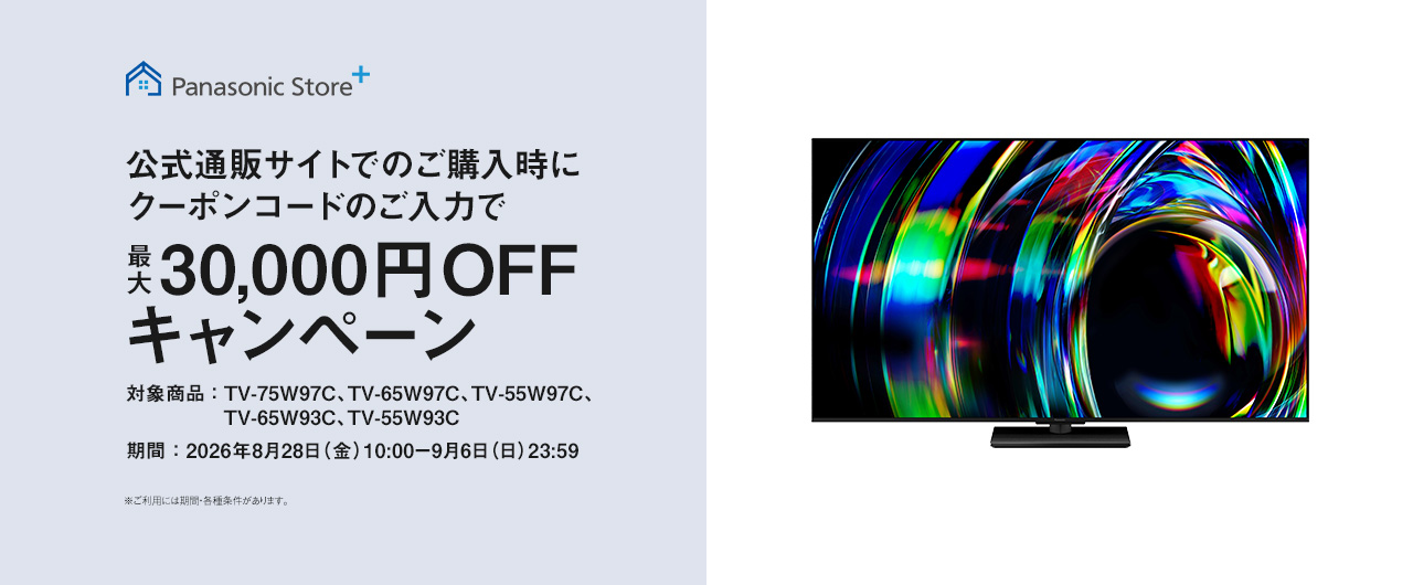 Panasonic Store+　公式通販サイトでのご購入時にクーポンコードのご入力で最大30,000円OFFキャンペーン　対象商品：TV-75W97C、TV-65W97C、TV-55W97C、TV-65W93C、TV-55W93C　期間：2026年8月28日（金）10:00-9月6日（日）23:59まで　※ご利用には期間・各種条件があります。