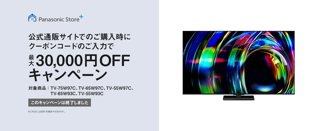 Panasonic Store+　公式通販サイトでのご購入時にクーポンコードのご入力で最大30,000円OFFキャンペーン　対象商品：TV-75W97C、TV-65W97C、TV-55W97C、TV-65W93C、TV-55W93C　このキャンペーンは終了しました