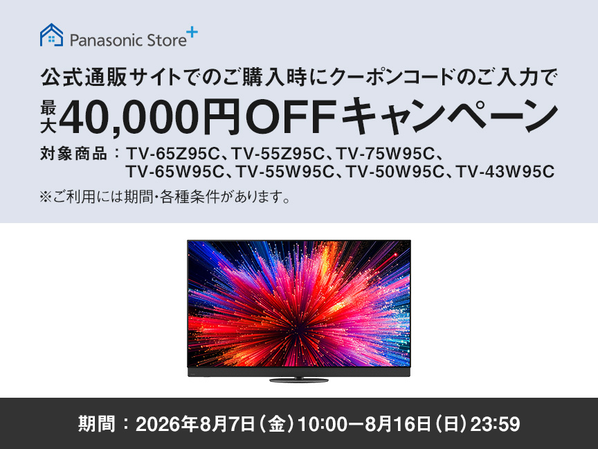 Panasonic Store+　公式通販サイトでのご購入時にクーポンコードのご入力で最大40,000円OFFキャンペーン　対象商品：TV-65Z95C、TV-55Z95C、TV-75W95C、TV-65W95C、TV-55W95C、TV-50W95C、TV-43W95C　期間：2026年8月7日（金）10:00-8月16日（日）23:59まで　※ご利用には期間・各種条件があります。