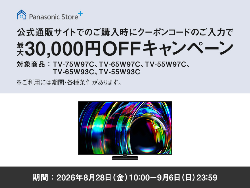 Panasonic Store+　公式通販サイトでのご購入時にクーポンコードのご入力で最大30,000円OFFキャンペーン　対象商品：TV-75W97C、TV-65W97C、TV-55W97C、TV-65W93C、TV-55W93C　期間：2026年8月28日（金）10:00-9月6日（日）23:59まで　※ご利用には期間・各種条件があります。