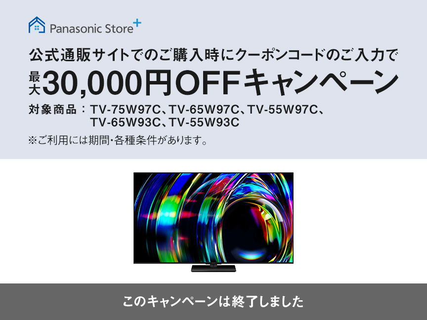 Panasonic Store+　公式通販サイトでのご購入時にクーポンコードのご入力で最大30,000円OFFキャンペーン　対象商品：TV-75W97C、TV-65W97C、TV-55W97C、TV-65W93C、TV-55W93C　このキャンペーンは終了しました