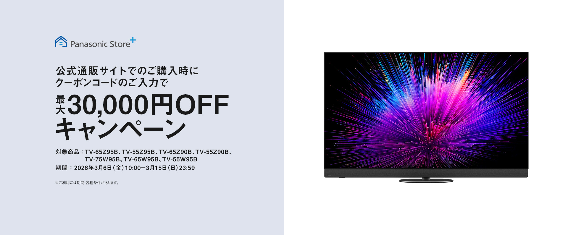 公式通販サイトでのご購入時にクーポンコードのご入力で最大30,000円OFFキャンペーン　対象商品：TV-65Z95B、TV-55Z95B、TV-65Z90B、TV-55Z90B、TV-75W95B、TV-65W95B、TV-55W95B　期間：2026年3月6日（金）10：00-3月15日（日）23：59　ご利用には期間・各種条件があります。