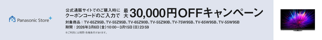 公式通販サイトでのご購入時にクーポンコードのご入力で最大30,000円OFFキャンペーン　対象商品：TV-65Z95B、TV-55Z95B、TV-65Z90B、TV-55Z90B、TV-75W95B、TV-65W95B、TV-55W95B　期間：2026年3月6日（金）10：00-3月15日（日）23：59　ご利用には期間・各種条件があります。