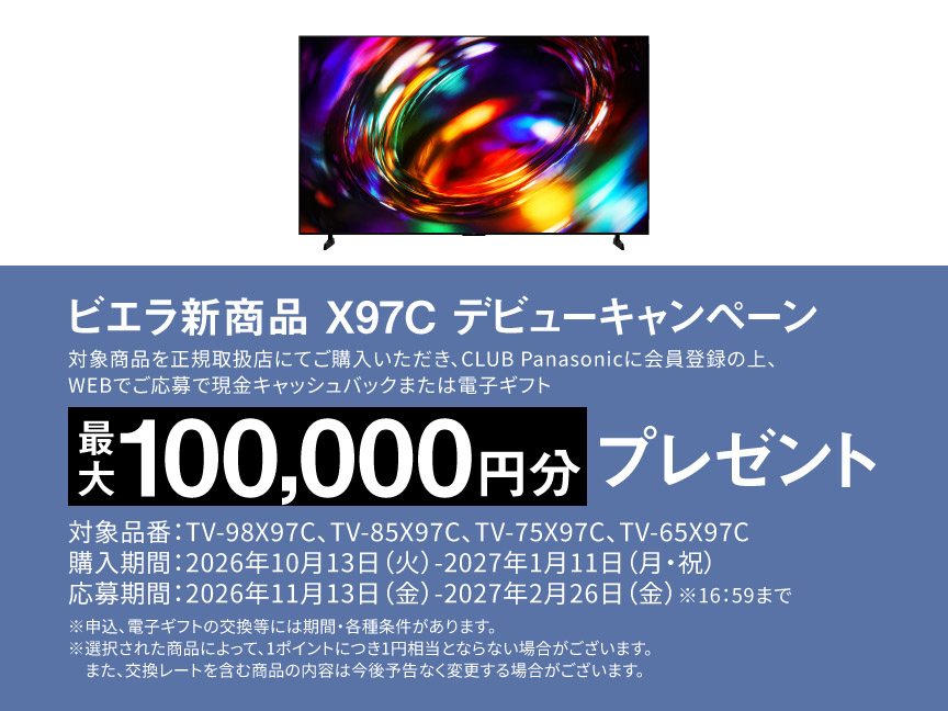 ビエラ新商品 X97C デビューキャンペーン  対象商品を正規取扱店にてご購入いただき、CLUB Panasonicに会員登録の上、WEBでご応募で 現金キャッシュバックまたは電子ギフト　最大100,000円分プレゼント 対象品番：TV-98X97C、TV-85X97C、TV-75X97C、TV-65X97C 購入期間：2026年10月13日（火）-2027年1月11日（月・祝） 応募期間：2026年11月13日（金）-2027年2月26日（金）※16:59まで ※申込、電子ギフトの交換等には期間・各種条件があります。 ※選択された商品によって、1ポイントにつき1円相当とならない場合がございます。また、交換レートを含む商品の内容は今後予告なく変更する場合がございます。