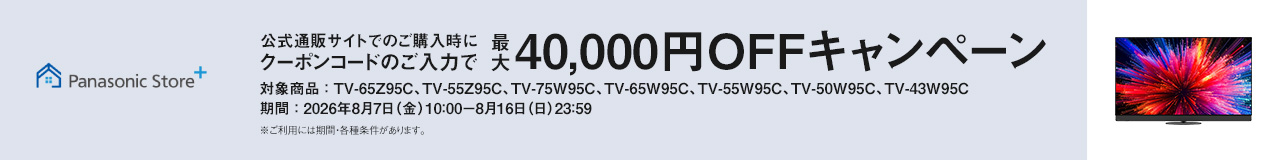 Panasonic Store+　公式通販サイトでのご購入時にクーポンコードのご入力で最大40,000円OFFキャンペーン　対象商品：TV-65Z95C、TV-55Z95C、TV-75W95C、TV-65W95C、TV-55W95C、TV-50W95C、TV-43W95C　期間：2026年8月7日（金）10:00-8月16日（日）23:59まで　※ご利用には期間・各種条件があります。