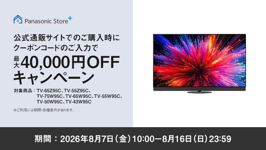 Panasonic Store+　公式通販サイトでのご購入時にクーポンコードのご入力で最大40,000円OFFキャンペーン　対象商品：TV-65Z95C、TV-55Z95C、TV-75W95C、TV-65W95C、TV-55W95C、TV-50W95C、TV-43W95C　期間：2026年8月7日（金）10:00-8月16日（日）23:59まで　※ご利用には期間・各種条件があります。