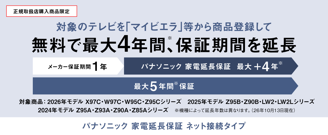 正規取扱店購入商品限定：対象のテレビを「マイビエラ」等から商品登録して無料で最大4年間(※)、保証期間を延長　パナソニック 家電延長保証 ネット接続タイプ　※機種によって延長年数は異なります。（26年10月13日現在）