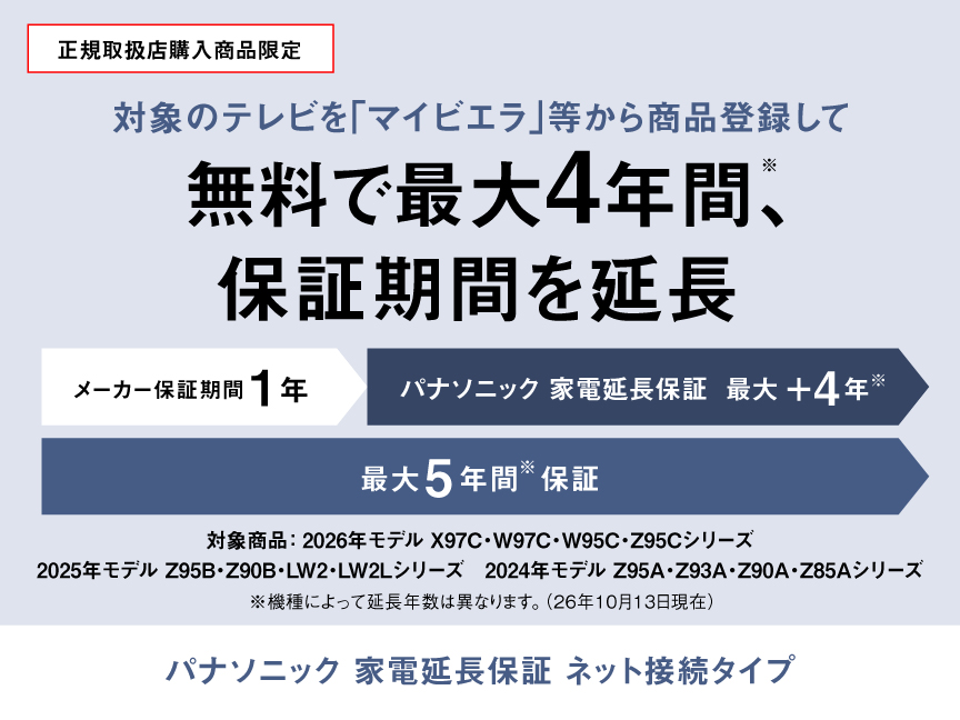 正規取扱店購入商品限定：対象のテレビを「マイビエラ」等から商品登録して無料で最大4年間(※)、保証期間を延長　パナソニック 家電延長保証 ネット接続タイプ　※機種によって延長年数は異なります。（26年10月13日現在）