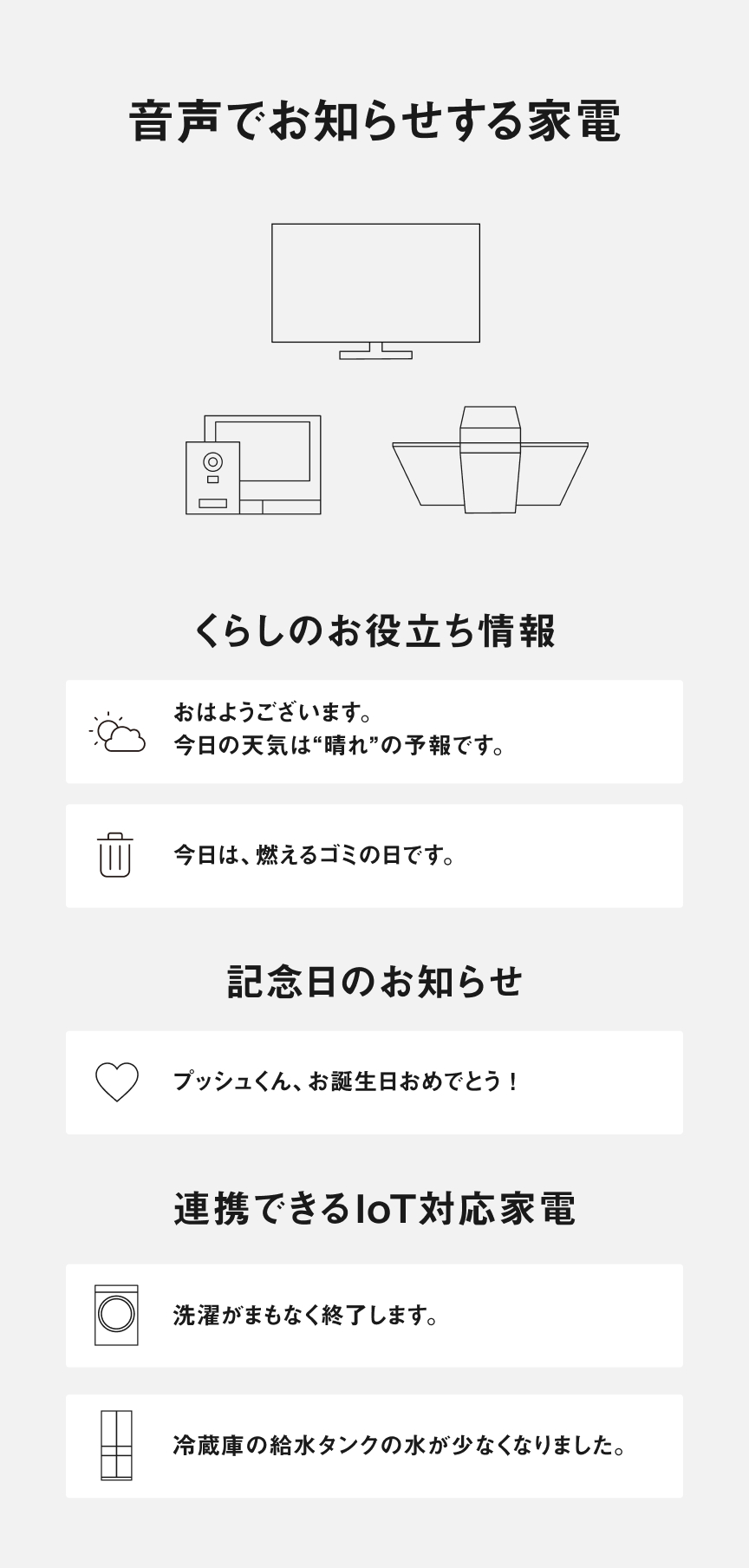音声でお知らせする家電【くらしのお役立ち情報】「おはようございます。」「今日の天気は“晴れ”の予報です。」「今日は、燃えるゴミの日です。」「記念日のお知らせ プッシュくん、お誕生日おめでとう！」【連携できるIoT対応家電】「洗濯がまもなく終了します。」「冷蔵庫の給水タンクの水が少なくなりました。」