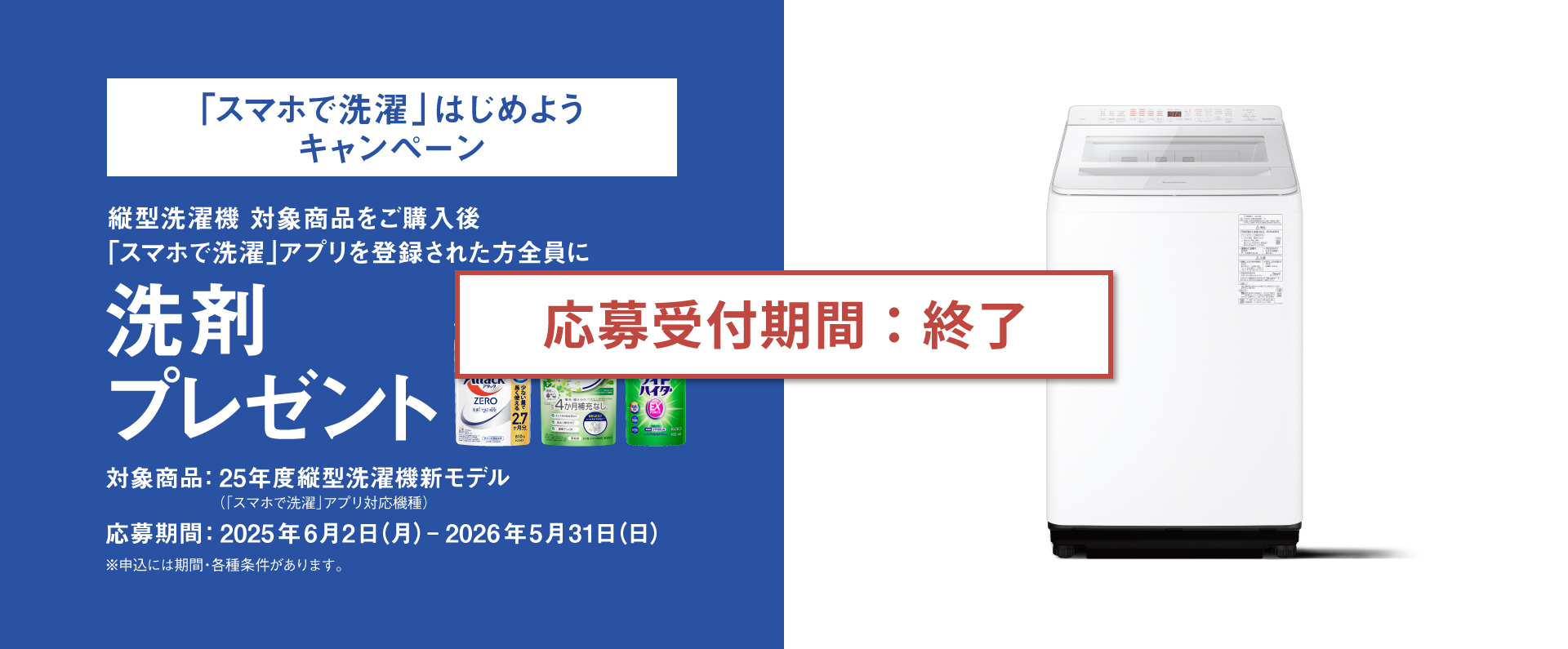 【応募受付期間：終了】「スマホで洗濯」はじめようキャンペーン｜縦型洗濯機対象商品をご購入後「スマホで洗濯」アプリ登録した方全員に洗剤プレゼント,期間：2025年6月2日（月）～2026年5月31日（日）