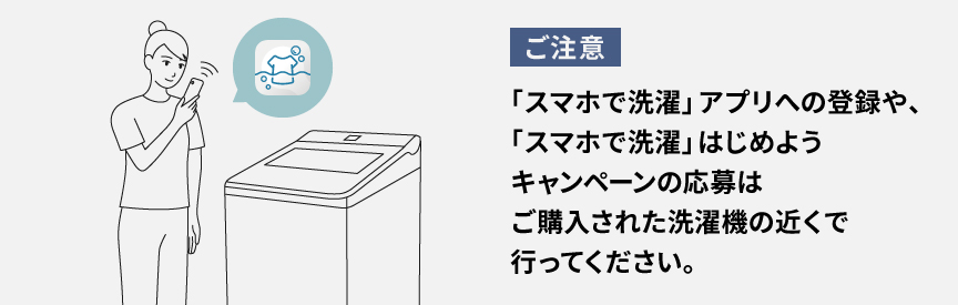 【ご注意】「スマホで洗濯」アプリへの登録や、「スマホで洗濯」はじめようキャンペーンの応募はご購入された洗濯機の近くで行ってください。