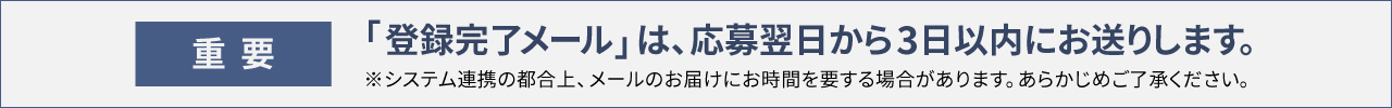 〈重要〉「登録完了メール」は、応募翌日から3日以内にお送りします。※システム連携の都合上、メールのお届けにお時間を要する場合があります。あらかじめご了承ください。