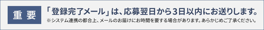 〈重要〉「登録完了メール」は、応募翌日から3日以内にお送りします。※システム連携の都合上、メールのお届けにお時間を要する場合があります。あらかじめご了承ください。