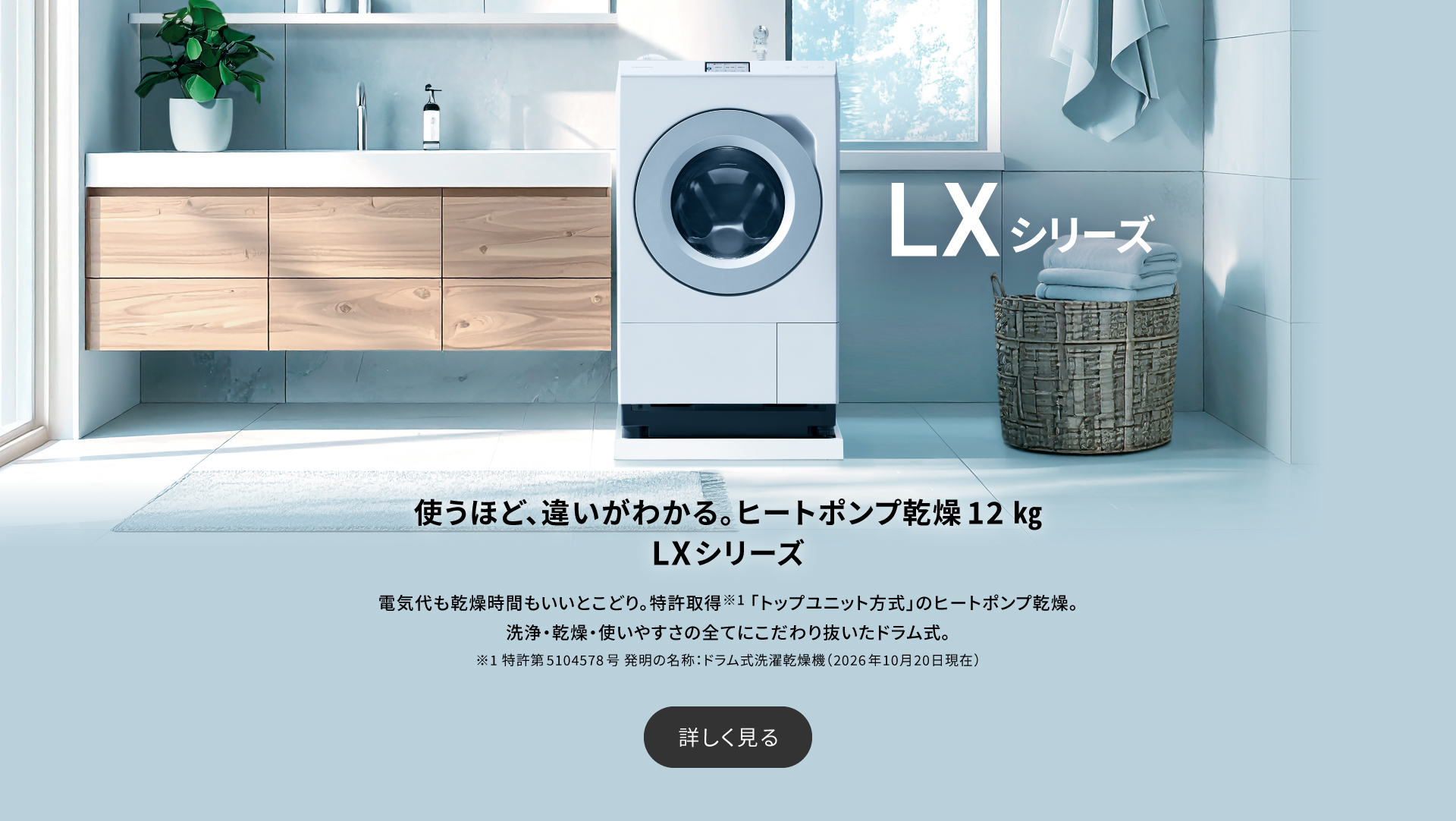 使うほど、違いがわかるヒートポンプ乾燥 12kg LXシリーズ　電気代も乾燥時間もいいとこどり。特許取得※1「トップユニット方式」のヒートポンプ乾燥。洗浄・乾燥・使いやすさの全てにこだわり抜いたドラム式。詳しく見る