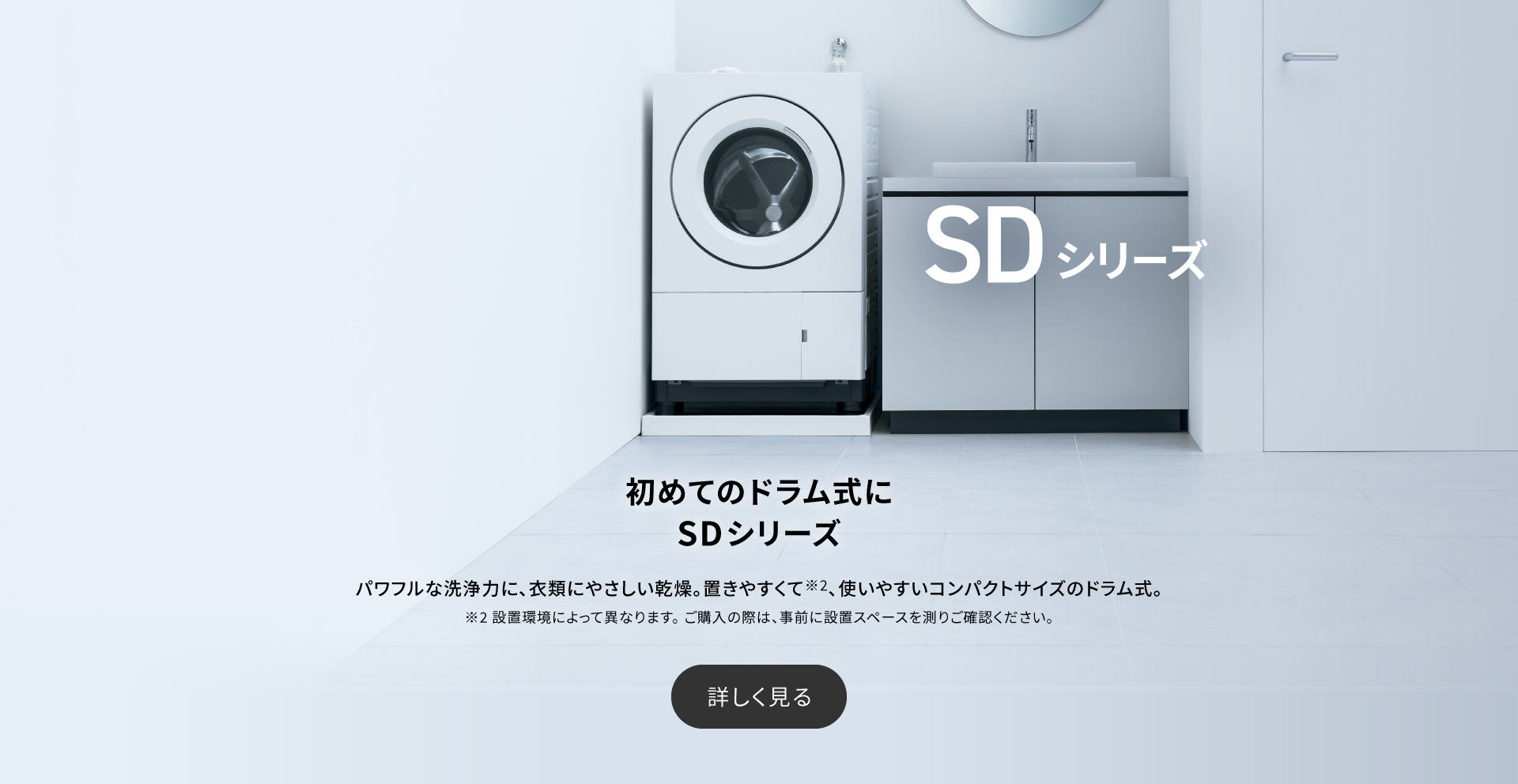 初めてのドラム式にSDシリーズ　パワフルな洗浄力に、衣類にやさしい乾燥。置きやすくて※2、使いやすいコンパクトサイズのドラム式。詳しく見る