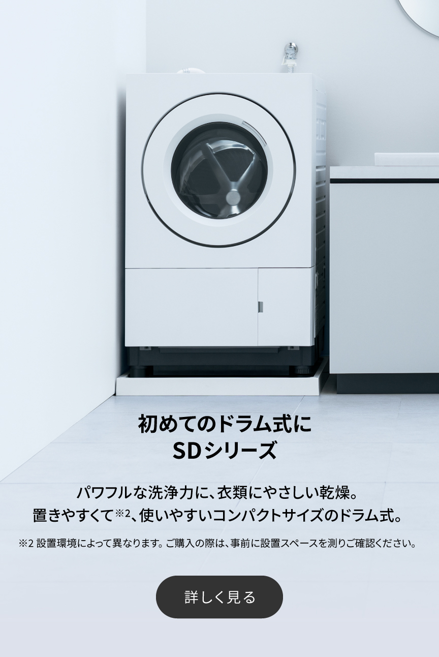 初めてのドラム式にSDシリーズ　パワフルな洗浄力に、衣類にやさしい乾燥。置きやすくて※2、使いやすいコンパクトサイズのドラム式。詳しく見る