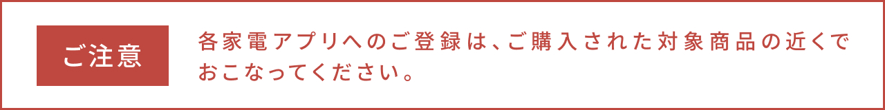 ご注意、各家電アプリへのご登録は、ご購入された対象商品の近くでおこなってください。