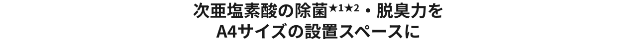 次亜塩素酸の除菌★1★2・脱臭力を A4サイズの設置スペースに