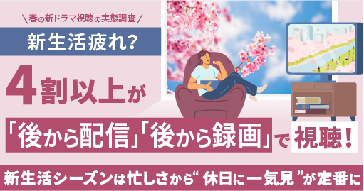 春の新生活疲れが原因？　4割以上が「後から配信」「後から録画」で視聴。一方で配信でも見逃し悔しい経験約８割！～新生活シーズンは忙しさから”休日に一気見”が定番に～【春の新ドラマ視聴の実態調査】