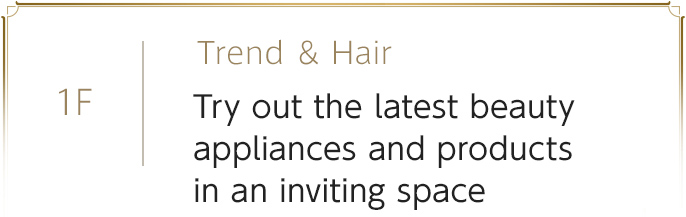 1F　Trend ＆ Hair　Try out the latest beauty appliances and products in an inviting space