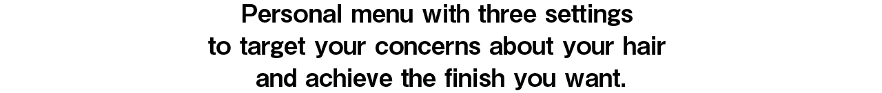 Personal menu with three settings to target your concerns about your hair and achieve the finish you want.