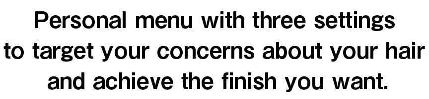 Personal menu with three settings to target your concerns about your hair and achieve the finish you want.