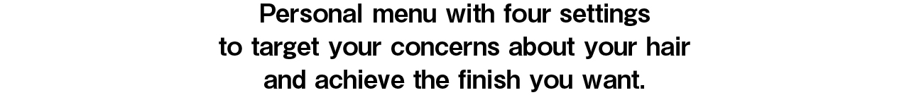 Personal menu with four settings to target your concerns about your hair and achieve the finish you want.
