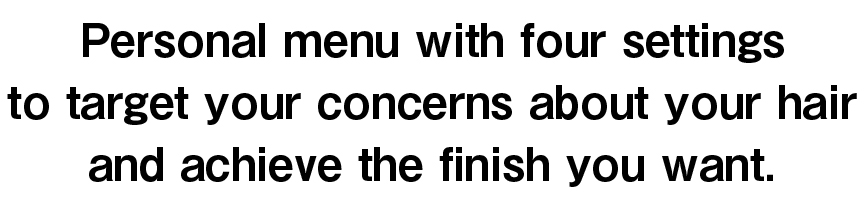 Personal menu with four settings to target your concerns about your hair and achieve the finish you want.