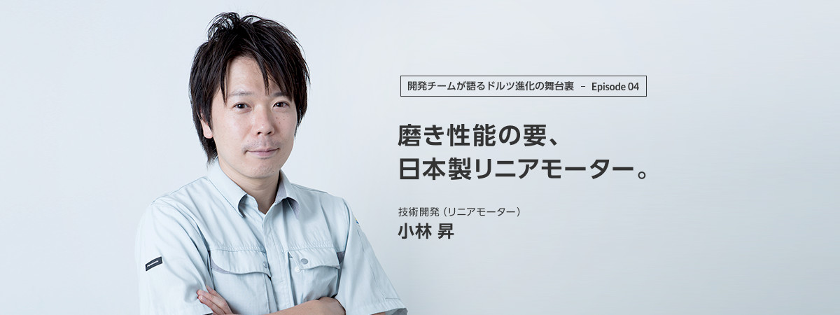 開発チームが語るドルツ進化の舞台裏 Episode04 磨き性能の要、日本製リニアモーター。技術開発(リニアモーター) 小林 昇