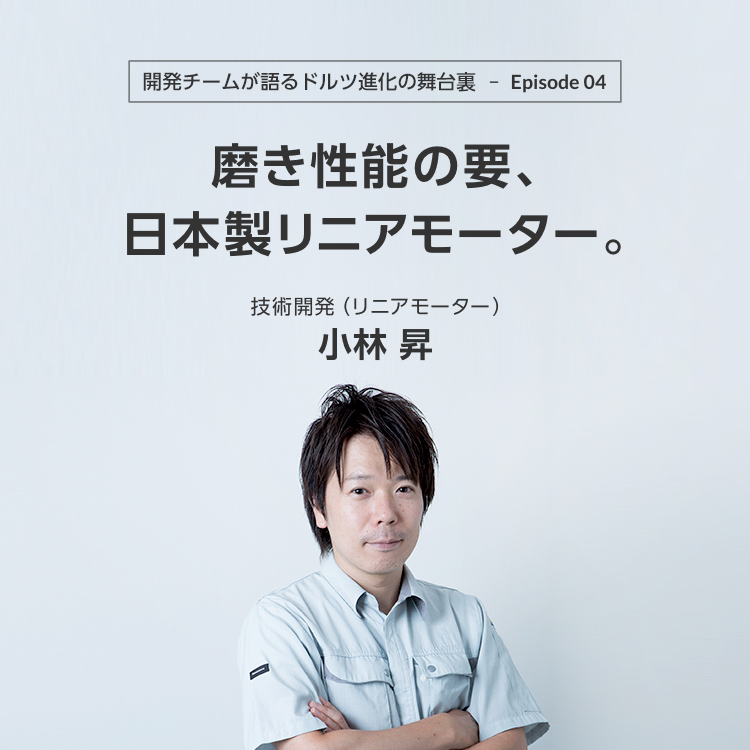 開発チームが語るドルツ進化の舞台裏 Episode04 磨き性能の要、日本製リニアモーター。技術開発(リニアモーター) 小林 昇